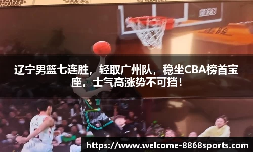 辽宁男篮七连胜，轻取广州队，稳坐CBA榜首宝座，士气高涨势不可挡！