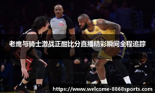 老鹰与骑士激战正酣比分直播精彩瞬间全程追踪