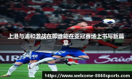 上港与浦和激战在即谁能在亚冠赛场上书写新篇章